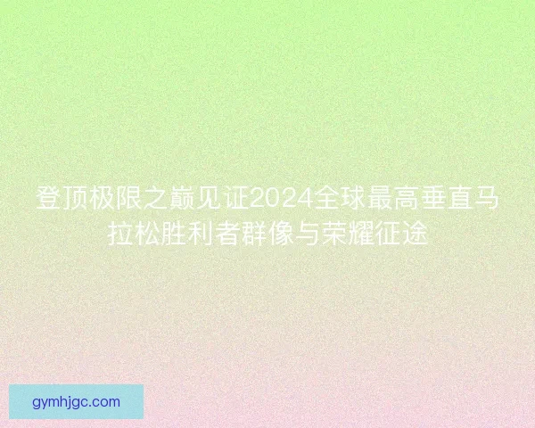 登顶极限之巅见证2024全球最高垂直马拉松胜利者群像与荣耀征途