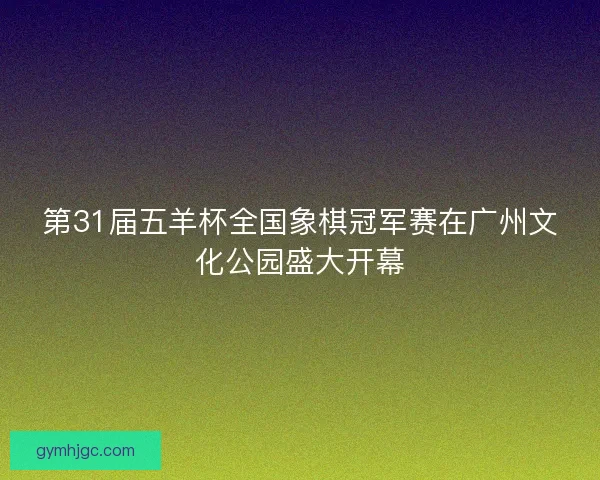 第31届五羊杯全国象棋冠军赛在广州文化公园盛大开幕